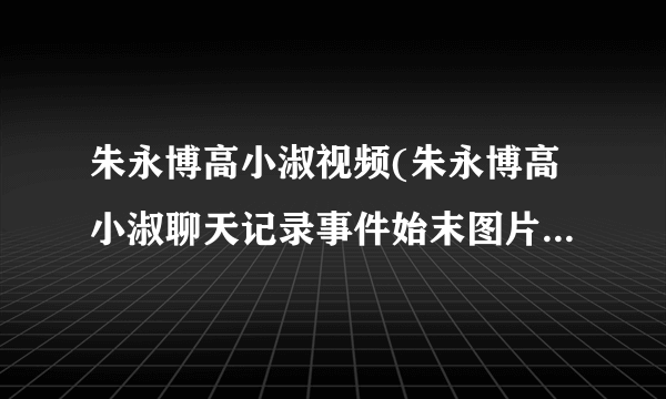 朱永博高小淑视频(朱永博高小淑聊天记录事件始末图片河南工业大学高希亚被戴绿帽)-飞外网