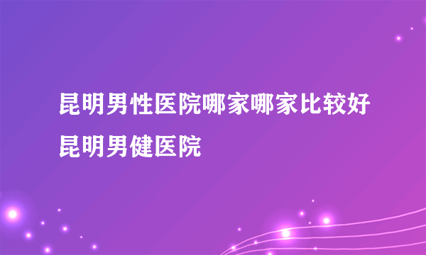 昆明男性医院哪家哪家比较好昆明男健医院