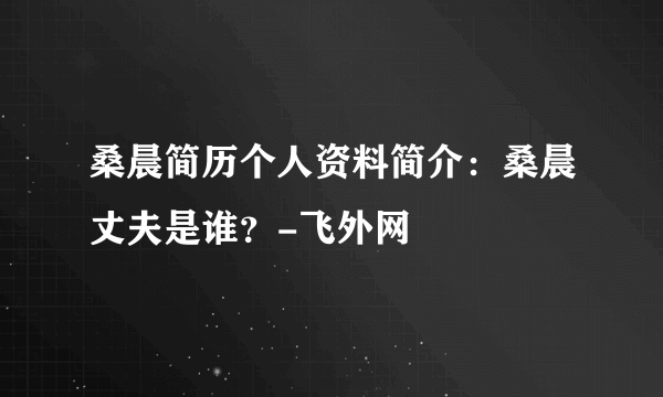 桑晨简历个人资料简介：桑晨丈夫是谁？-飞外网