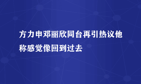 方力申邓丽欣同台再引热议他称感觉像回到过去