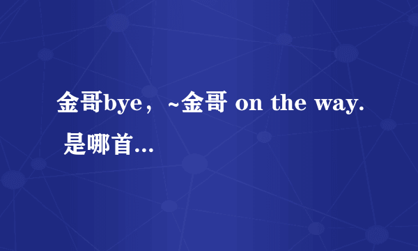 金哥bye，~金哥 on the way. 是哪首歌曲里的？