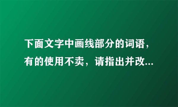 下面文字中画线部分的词语，有的使用不卖，请指出并改正，使这段文字言语简明，连接自然，语意连贯。      苏泽广真是哭笑不得  苏泽广①觉得儿子合图还不懂事 把家托付给他②是白搭的 便失瞧地起身。但是他刚要离开 他③忽然跳下椅子 合图④吹灭桌前的烛炬 “扑通”一声跪正在地上 抱住他⑤的腿 正在黑黑暗说:“爸爸 你放心吧 你⑥要是不回来 我⑦管这个家!