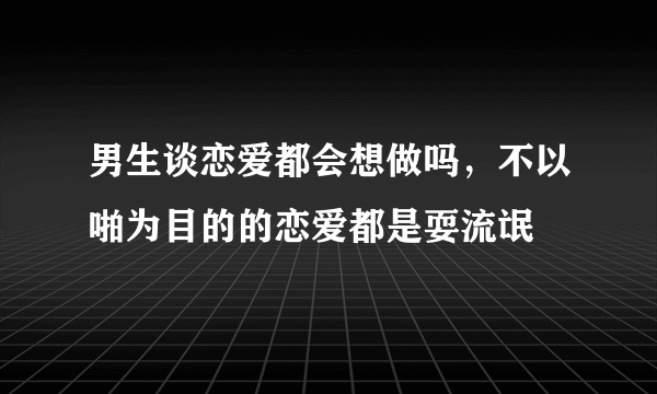 男生谈恋爱都会想做吗，不以啪为目的的恋爱都是耍流氓