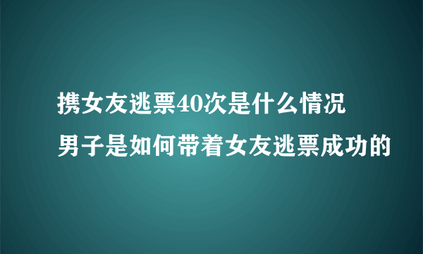 携女友逃票40次是什么情况 男子是如何带着女友逃票成功的