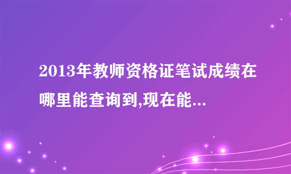 2013年教师资格证笔试成绩在哪里能查询到,现在能查到吗？