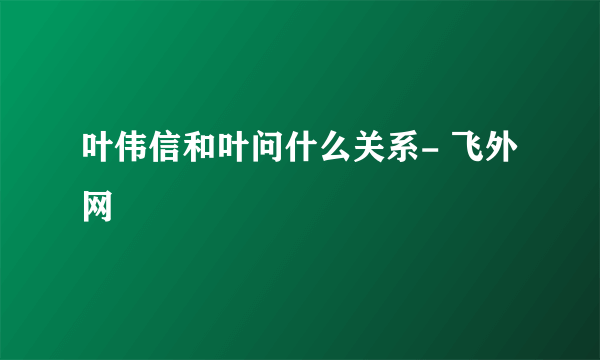 叶伟信和叶问什么关系- 飞外网