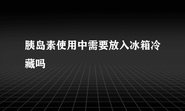 胰岛素使用中需要放入冰箱冷藏吗