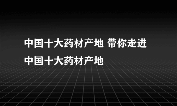 中国十大药材产地 带你走进中国十大药材产地