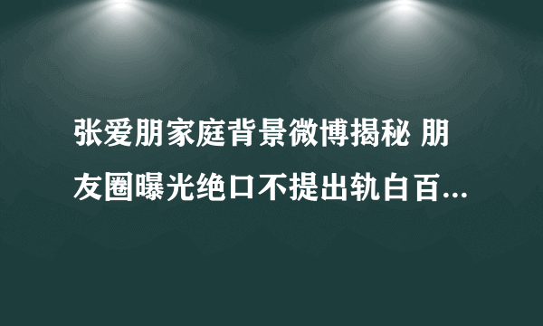 张爱朋家庭背景微博揭秘 朋友圈曝光绝口不提出轨白百合_飞外网