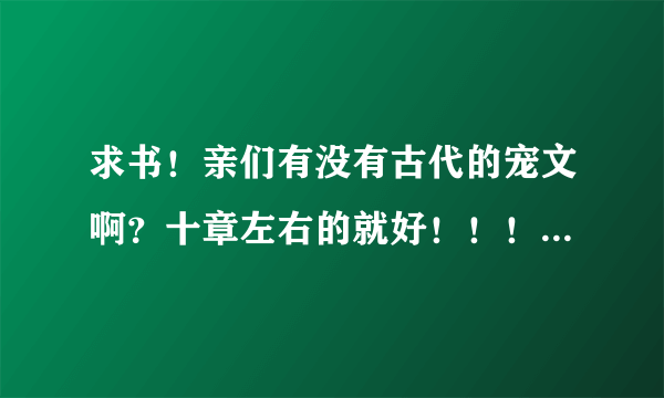 求书！亲们有没有古代的宠文啊？十章左右的就好！！！要宠文 不要虐文哦！！谢谢亲们啦！