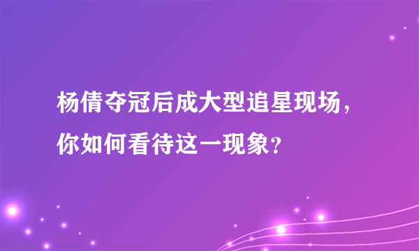 杨倩夺冠后成大型追星现场，你如何看待这一现象？