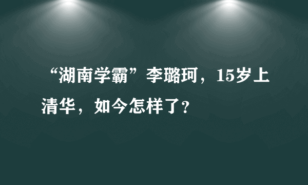 “湖南学霸”李璐珂，15岁上清华，如今怎样了？