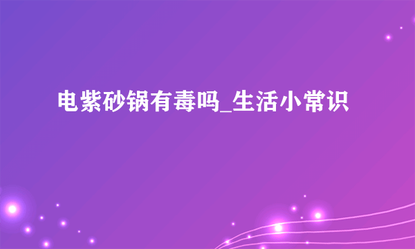 电紫砂锅有毒吗_生活小常识