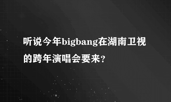 听说今年bigbang在湖南卫视的跨年演唱会要来？