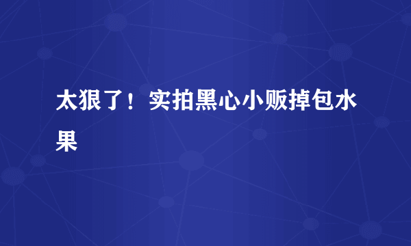 太狠了！实拍黑心小贩掉包水果