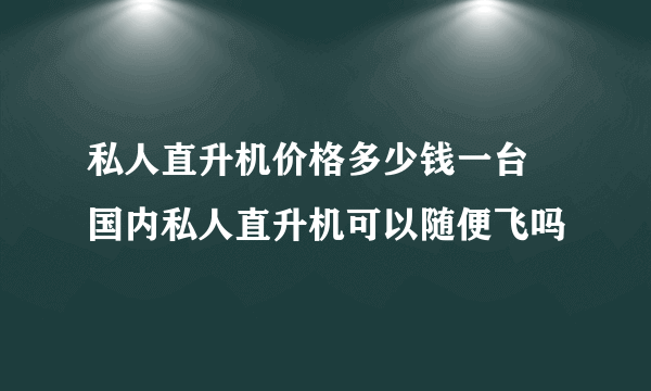 私人直升机价格多少钱一台 国内私人直升机可以随便飞吗