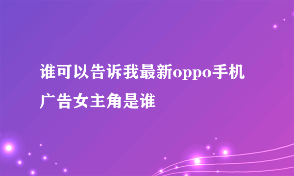 谁可以告诉我最新oppo手机广告女主角是谁