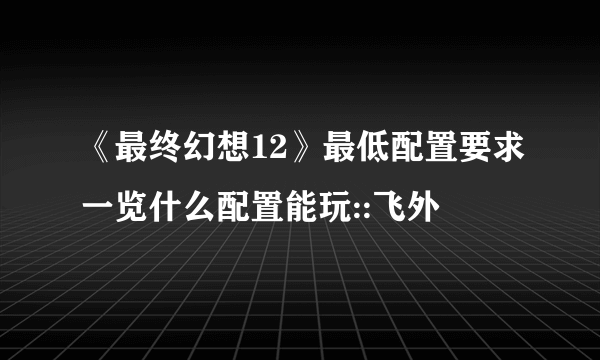 《最终幻想12》最低配置要求一览什么配置能玩::飞外