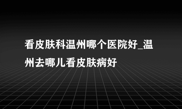 看皮肤科温州哪个医院好_温州去哪儿看皮肤病好