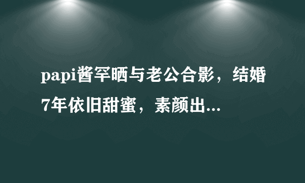 papi酱罕晒与老公合影，结婚7年依旧甜蜜，素颜出镜紧靠老公胸口