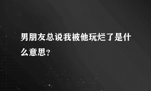 男朋友总说我被他玩烂了是什么意思？