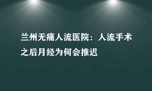 兰州无痛人流医院：人流手术之后月经为何会推迟