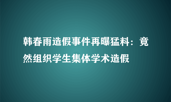 韩春雨造假事件再曝猛料：竟然组织学生集体学术造假