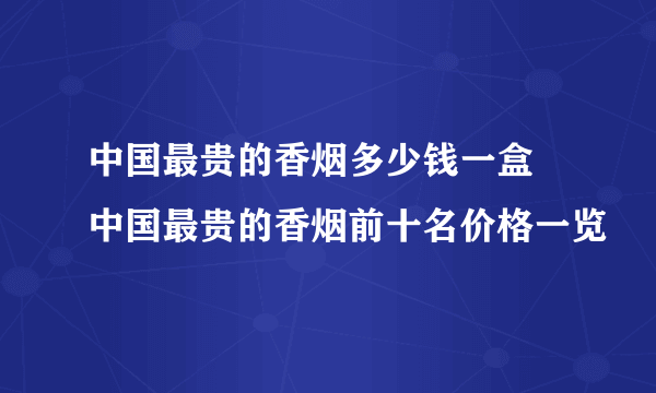 中国最贵的香烟多少钱一盒  中国最贵的香烟前十名价格一览