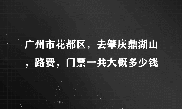 广州市花都区，去肇庆鼎湖山，路费，门票一共大概多少钱