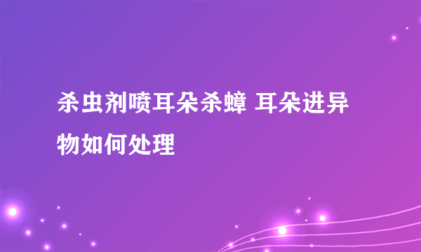 杀虫剂喷耳朵杀蟑 耳朵进异物如何处理