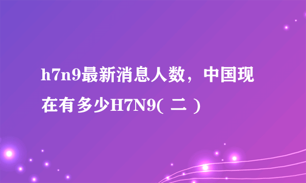 h7n9最新消息人数，中国现在有多少H7N9( 二 )