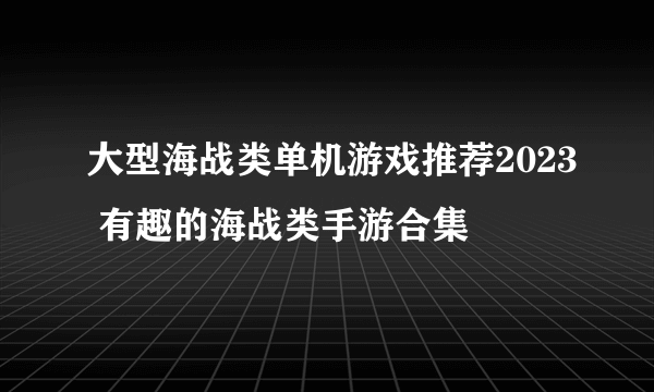 大型海战类单机游戏推荐2023 有趣的海战类手游合集