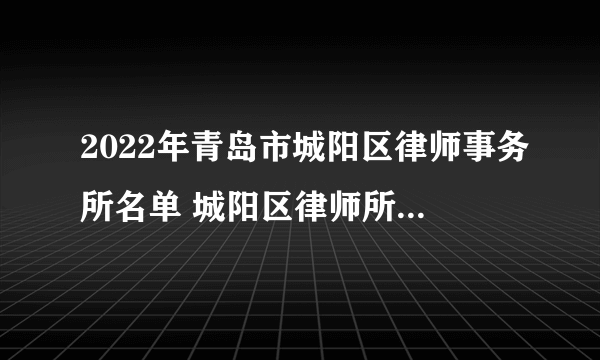 2022年青岛市城阳区律师事务所名单 城阳区律师所名录数据