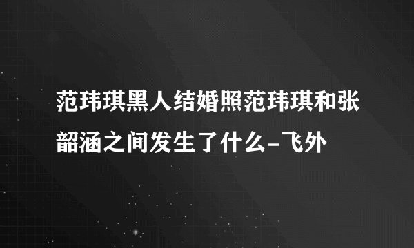 范玮琪黑人结婚照范玮琪和张韶涵之间发生了什么-飞外