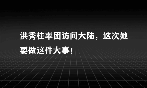 洪秀柱率团访问大陆，这次她要做这件大事！