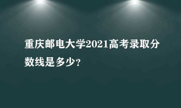 重庆邮电大学2021高考录取分数线是多少？