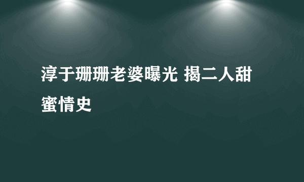 淳于珊珊老婆曝光 揭二人甜蜜情史