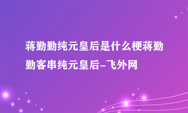 蒋勤勤纯元皇后是什么梗蒋勤勤客串纯元皇后-飞外网