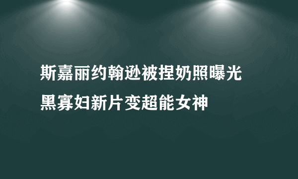 斯嘉丽约翰逊被捏奶照曝光 黑寡妇新片变超能女神