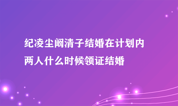 纪凌尘阚清子结婚在计划内 两人什么时候领证结婚