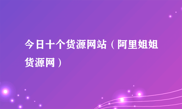 今日十个货源网站（阿里姐姐货源网）