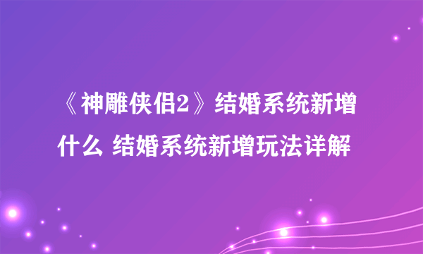 《神雕侠侣2》结婚系统新增什么 结婚系统新增玩法详解