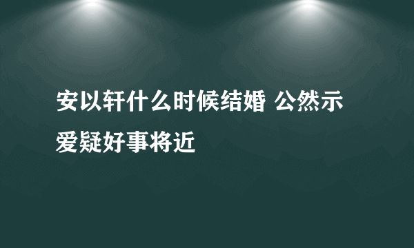 安以轩什么时候结婚 公然示爱疑好事将近