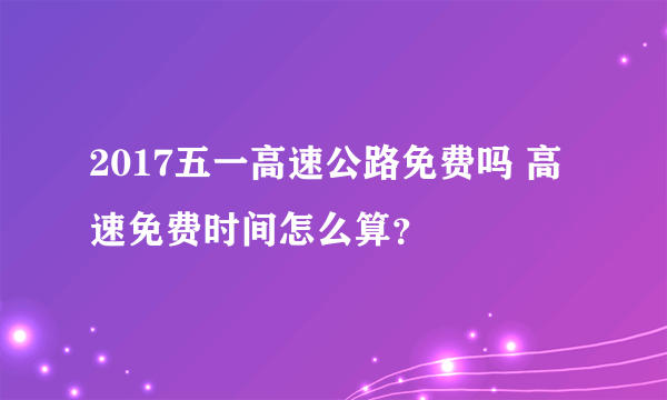 2017五一高速公路免费吗 高速免费时间怎么算？