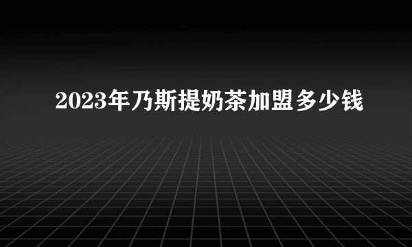 2023年乃斯提奶茶加盟多少钱