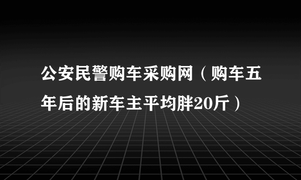 公安民警购车采购网（购车五年后的新车主平均胖20斤）