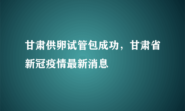 甘肃供卵试管包成功，甘肃省新冠疫情最新消息