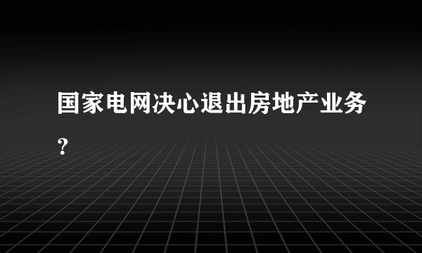 国家电网决心退出房地产业务？