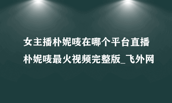 女主播朴妮唛在哪个平台直播朴妮唛最火视频完整版_飞外网