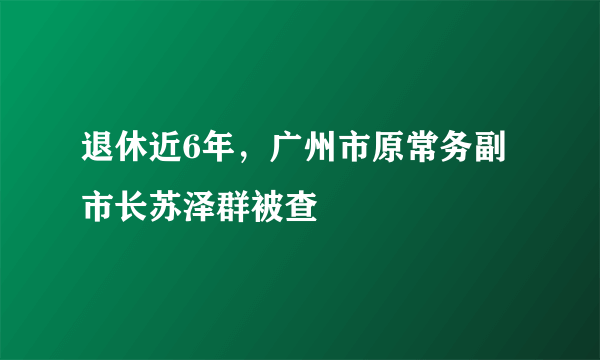 退休近6年，广州市原常务副市长苏泽群被查